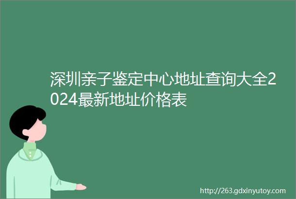 深圳亲子鉴定中心地址查询大全2024最新地址价格表