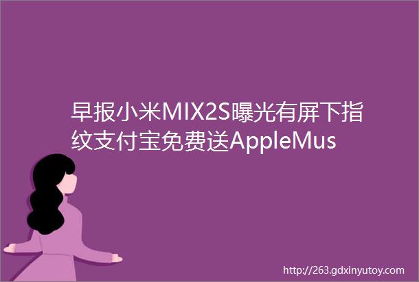 早报小米MIX2S曝光有屏下指纹支付宝免费送AppleMusic一个月三星S9成最强拍照手机