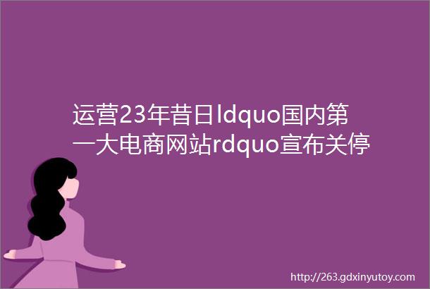 运营23年昔日ldquo国内第一大电商网站rdquo宣布关停