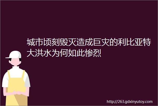 城市顷刻毁灭造成巨灾的利比亚特大洪水为何如此惨烈