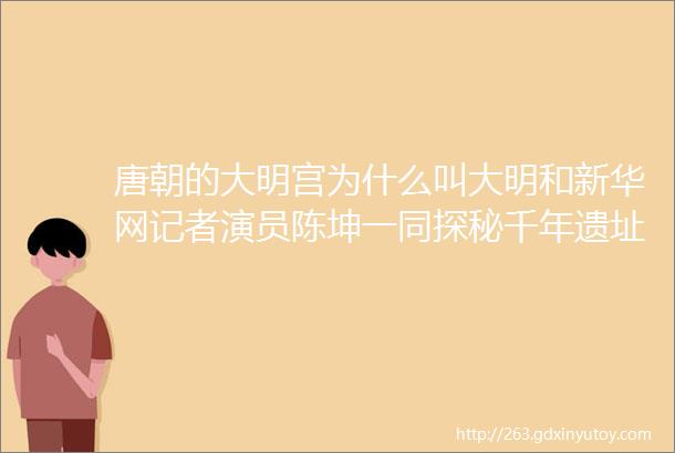 唐朝的大明宫为什么叫大明和新华网记者演员陈坤一同探秘千年遗址