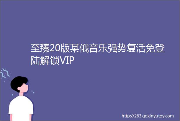 至臻20版某俄音乐强势复活免登陆解锁VIP