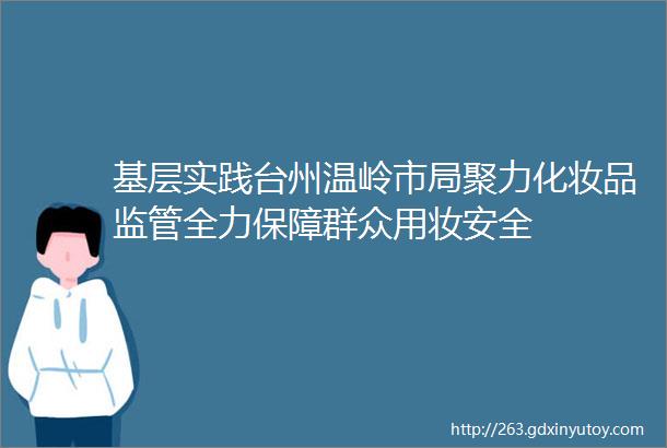 基层实践台州温岭市局聚力化妆品监管全力保障群众用妆安全