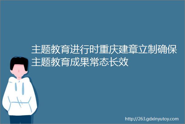 主题教育进行时重庆建章立制确保主题教育成果常态长效