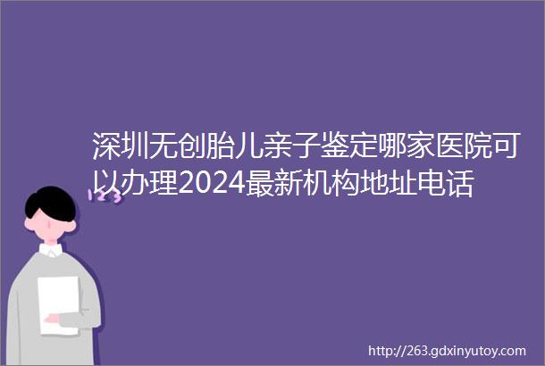 深圳无创胎儿亲子鉴定哪家医院可以办理2024最新机构地址电话